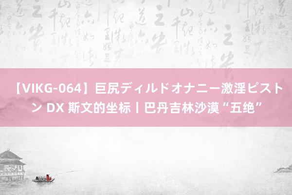 【VIKG-064】巨尻ディルドオナニー激淫ピストン DX 斯文的坐标丨巴丹吉林沙漠“五绝”