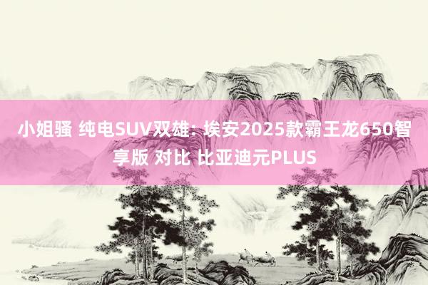 小姐骚 纯电SUV双雄: 埃安2025款霸王龙650智享版 对比 比亚迪元PLUS