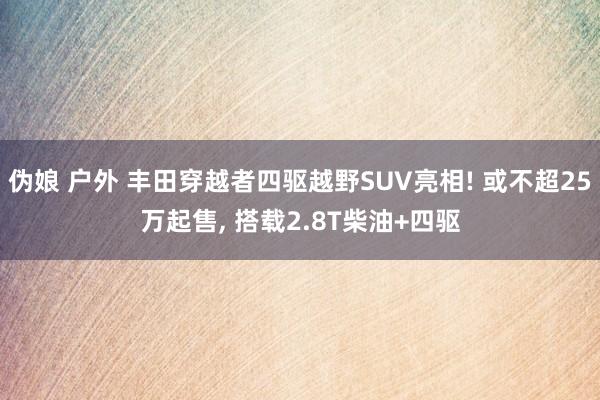 伪娘 户外 丰田穿越者四驱越野SUV亮相! 或不超25万起售， 搭载2.8T柴油+四驱