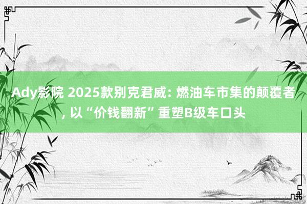 Ady影院 2025款别克君威: 燃油车市集的颠覆者， 以“价钱翻新”重塑B级车口头