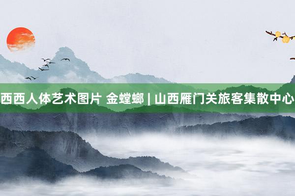 西西人体艺术图片 金螳螂 | 山西雁门关旅客集散中心