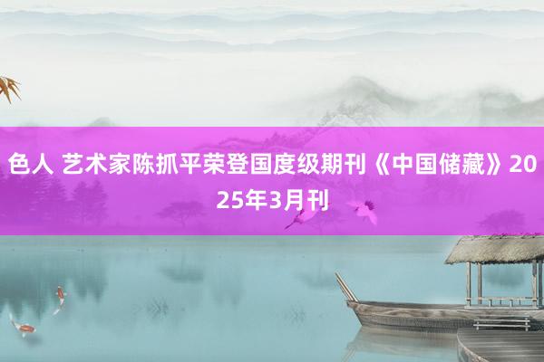 色人 艺术家陈抓平荣登国度级期刊《中国储藏》2025年3月刊