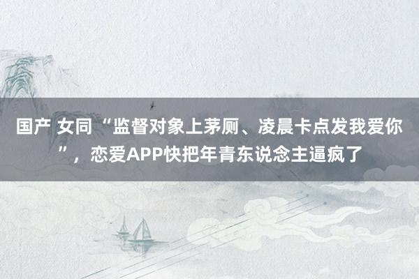 国产 女同 “监督对象上茅厕、凌晨卡点发我爱你”，恋爱APP快把年青东说念主逼疯了