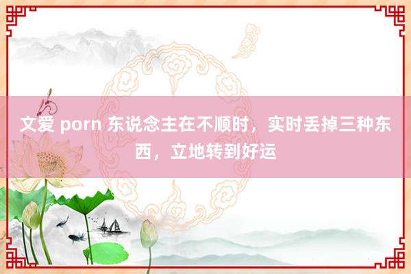 文爱 porn 东说念主在不顺时，实时丢掉三种东西，立地转到好运