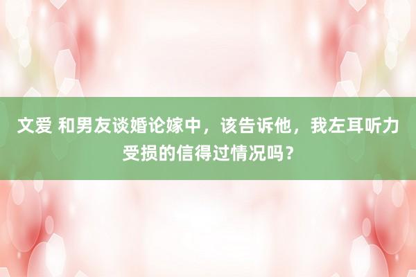 文爱 和男友谈婚论嫁中，该告诉他，我左耳听力受损的信得过情况吗？