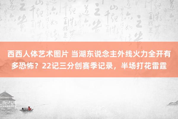 西西人体艺术图片 当湖东说念主外线火力全开有多恐怖？22记三分创赛季记录，半场打花雷霆
