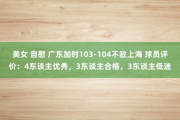 美女 自慰 广东加时103-104不敌上海 球员评价：4东谈主优秀，3东谈主合格，3东谈主低迷