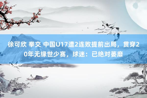 徐可欣 拳交 中国U17遭2连败提前出局，贯穿20年无缘世少赛，球迷：已绝对萎靡