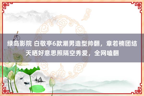 绿岛影院 白敬亭6款潮男造型帅翻，章若楠团结天晒好意思照隔空秀爱，全网嗑翻