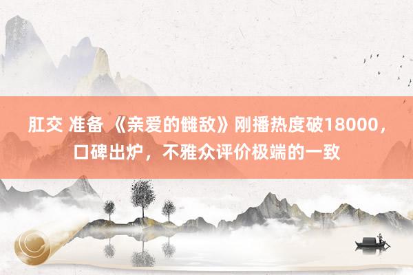 肛交 准备 《亲爱的雠敌》刚播热度破18000，口碑出炉，不雅众评价极端的一致