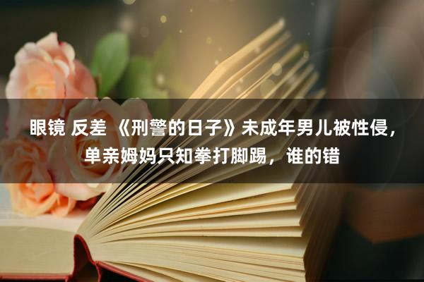 眼镜 反差 《刑警的日子》未成年男儿被性侵，单亲姆妈只知拳打脚踢，谁的错