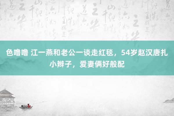色噜噜 江一燕和老公一谈走红毯，54岁赵汉唐扎小辫子，爱妻俩好般配