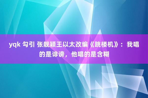 yqk 勾引 张靓颖王以太改编《跳楼机》：我唱的是诽谤，他唱的是含糊