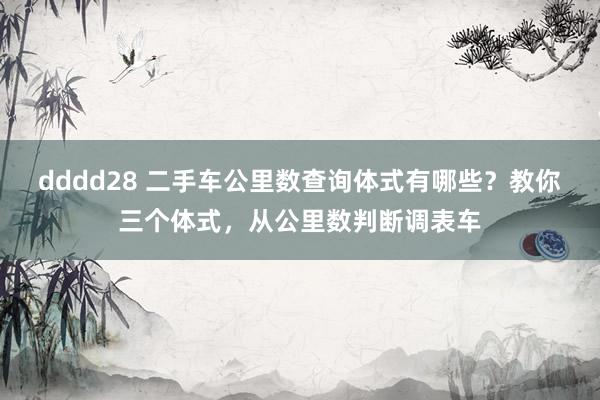 dddd28 二手车公里数查询体式有哪些？教你三个体式，从公里数判断调表车
