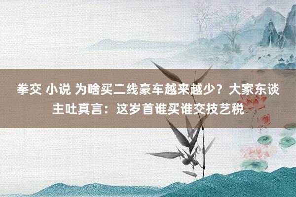 拳交 小说 为啥买二线豪车越来越少？大家东谈主吐真言：这岁首谁买谁交技艺税
