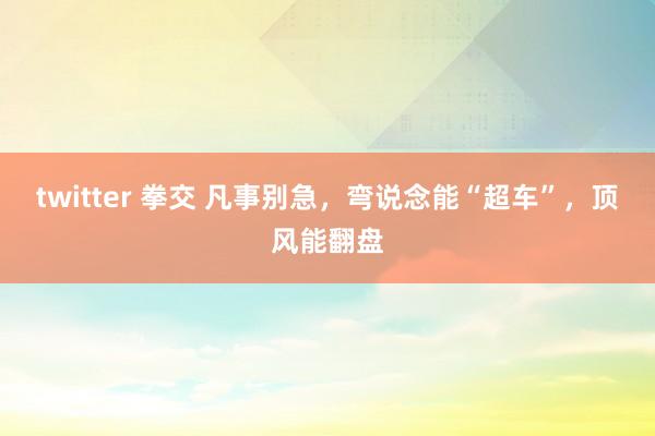 twitter 拳交 凡事别急，弯说念能“超车”，顶风能翻盘