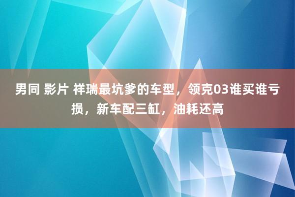 男同 影片 祥瑞最坑爹的车型，领克03谁买谁亏损，新车配三缸，油耗还高