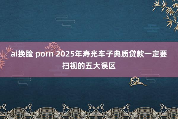 ai换脸 porn 2025年寿光车子典质贷款一定要扫视的五大误区