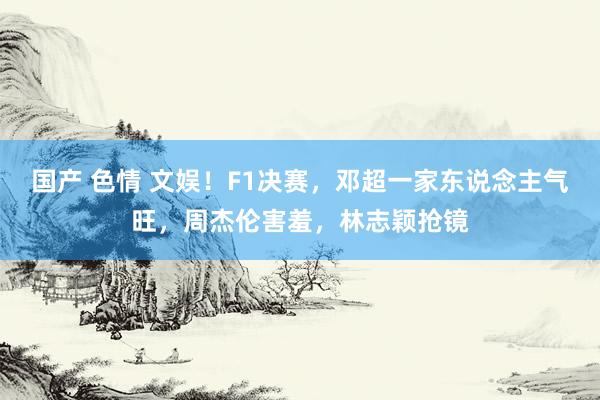 国产 色情 文娱！F1决赛，邓超一家东说念主气旺，周杰伦害羞，林志颖抢镜