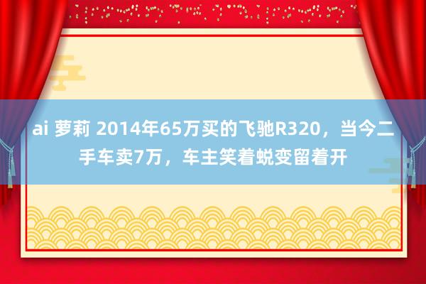 ai 萝莉 2014年65万买的飞驰R320，当今二手车卖7万，车主笑着蜕变留着开