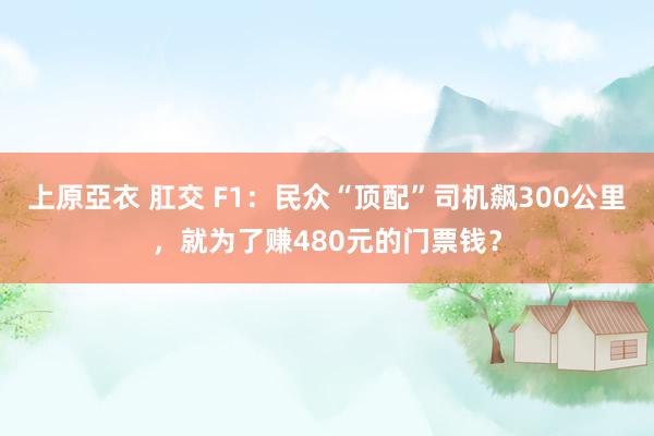 上原亞衣 肛交 F1：民众“顶配”司机飙300公里，就为了赚480元的门票钱？