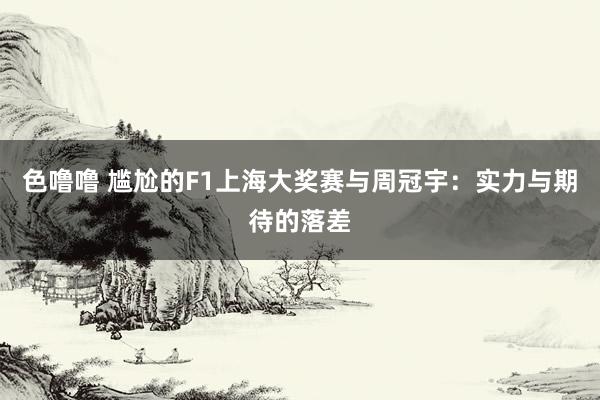 色噜噜 尴尬的F1上海大奖赛与周冠宇：实力与期待的落差