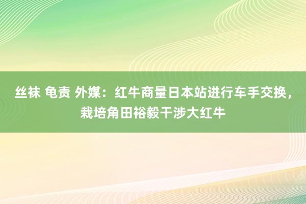 丝袜 龟责 外媒：红牛商量日本站进行车手交换，栽培角田裕毅干涉大红牛