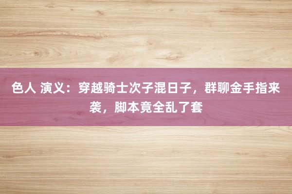 色人 演义：穿越骑士次子混日子，群聊金手指来袭，脚本竟全乱了套