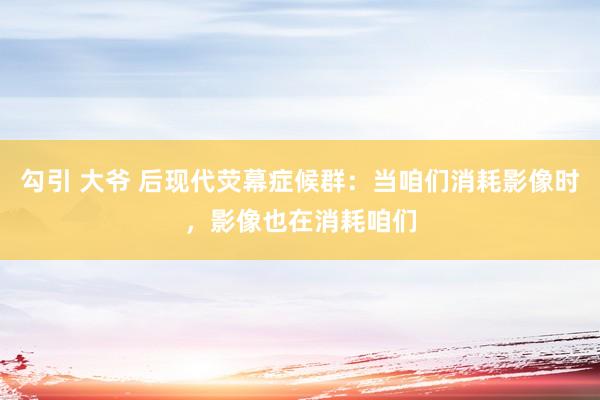 勾引 大爷 后现代荧幕症候群：当咱们消耗影像时，影像也在消耗咱们