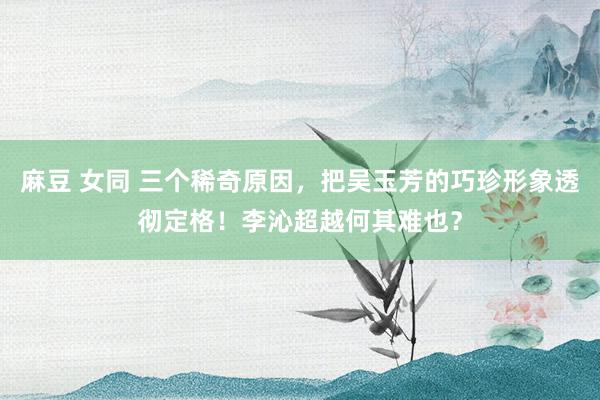 麻豆 女同 三个稀奇原因，把吴玉芳的巧珍形象透彻定格！李沁超越何其难也？