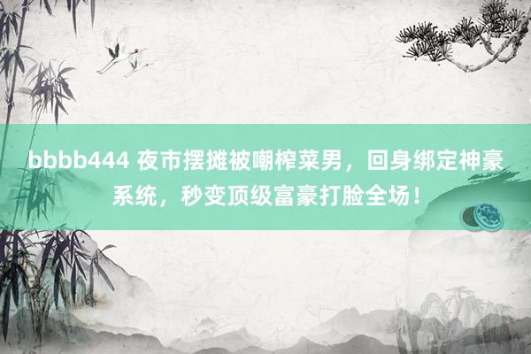 bbbb444 夜市摆摊被嘲榨菜男，回身绑定神豪系统，秒变顶级富豪打脸全场！