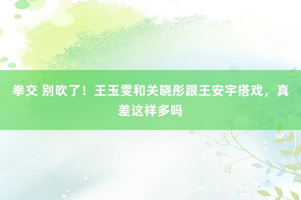 拳交 别吹了！王玉雯和关晓彤跟王安宇搭戏，真差这样多吗