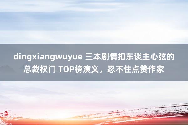 dingxiangwuyue 三本剧情扣东谈主心弦的总裁权门 TOP榜演义，忍不住点赞作家