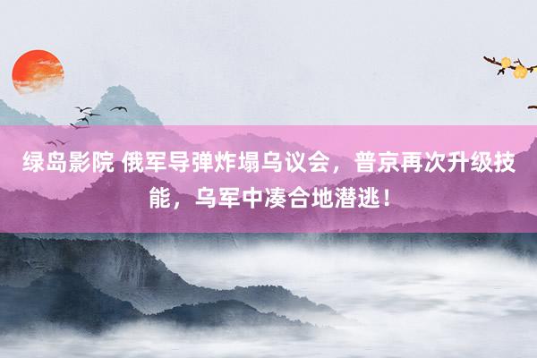 绿岛影院 俄军导弹炸塌乌议会，普京再次升级技能，乌军中凑合地潜逃！