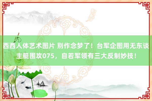 西西人体艺术图片 别作念梦了！台军企图用无东谈主艇围攻075，自若军领有三大反制妙技！