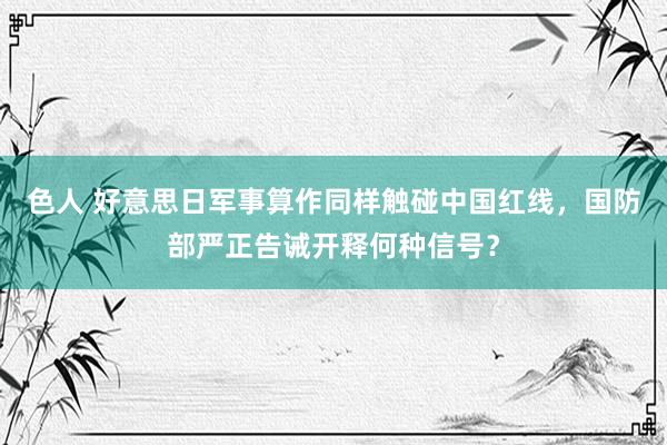 色人 好意思日军事算作同样触碰中国红线，国防部严正告诫开释何种信号？