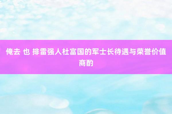 俺去 也 排雷强人杜富国的军士长待遇与荣誉价值商酌
