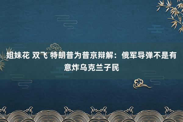 姐妹花 双飞 特朗普为普京辩解：俄军导弹不是有意炸乌克兰子民