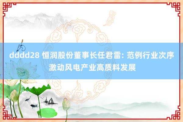 dddd28 恒润股份董事长任君雷: 范例行业次序 激动风电产业高质料发展