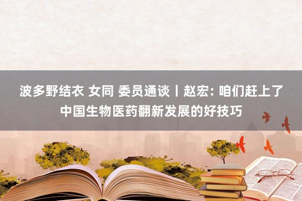 波多野结衣 女同 委员通谈丨赵宏: 咱们赶上了中国生物医药翻新发展的好技巧
