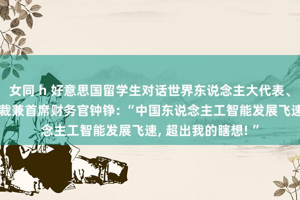 女同 h 好意思国留学生对话世界东说念主大代表、好意思的集团副总裁兼首席财务官钟铮: “中国东说念主工智能发展飞速， 超出我的瞎想! ”