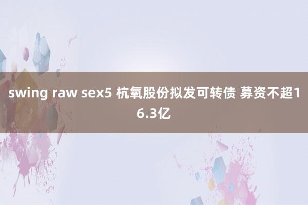 swing raw sex5 杭氧股份拟发可转债 募资不超16.3亿