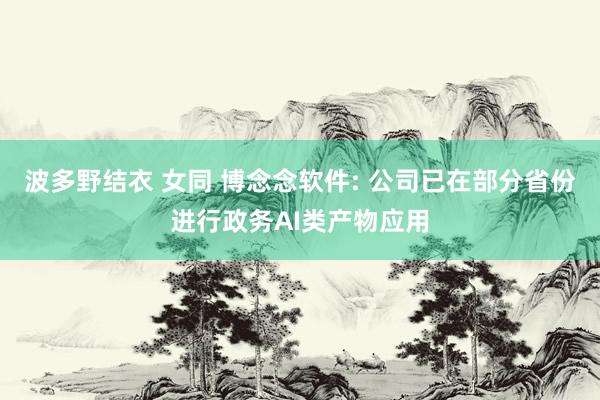 波多野结衣 女同 博念念软件: 公司已在部分省份进行政务AI类产物应用