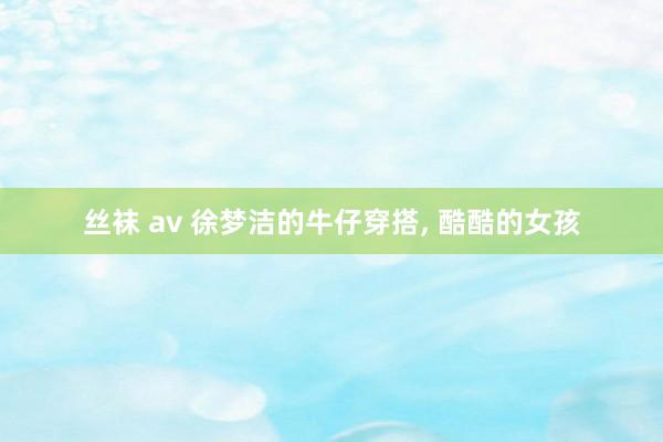 丝袜 av 徐梦洁的牛仔穿搭， 酷酷的女孩
