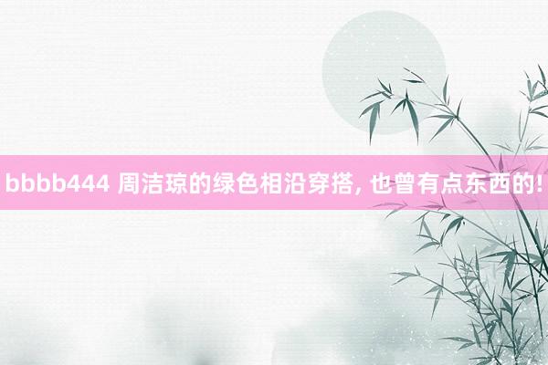 bbbb444 周洁琼的绿色相沿穿搭， 也曾有点东西的!
