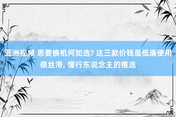 亚洲视频 思要换机何如选? 这三款价钱虽低廉使用很丝滑， 懂行东说念主的推选