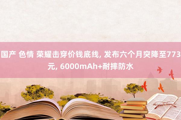 国产 色情 荣耀击穿价钱底线， 发布六个月突降至773元， 6000mAh+耐摔防水