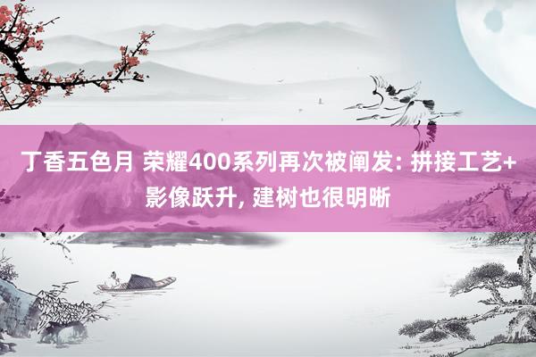 丁香五色月 荣耀400系列再次被阐发: 拼接工艺+影像跃升， 建树也很明晰