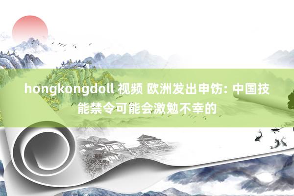 hongkongdoll 视频 欧洲发出申饬: 中国技能禁令可能会激勉不幸的
