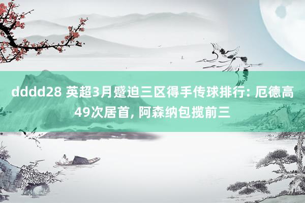 dddd28 英超3月蹙迫三区得手传球排行: 厄德高49次居首， 阿森纳包揽前三